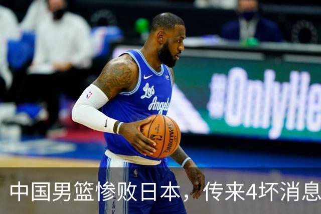 中国男篮惨败日本，传来4坏消息1好消息，防守崩盘，郭士强承压